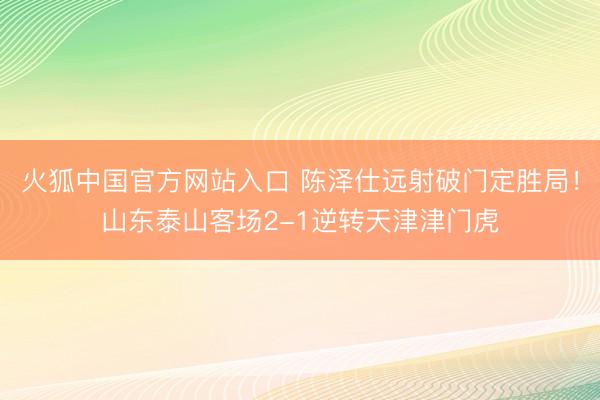 火狐中国官方网站入口 陈泽仕远射破门定胜局！山东泰山客场2-1逆转天津津门虎