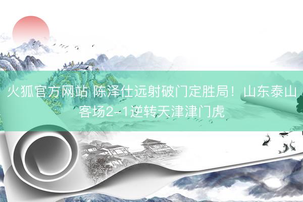 火狐官方网站 陈泽仕远射破门定胜局！山东泰山客场2-1逆转天津津门虎