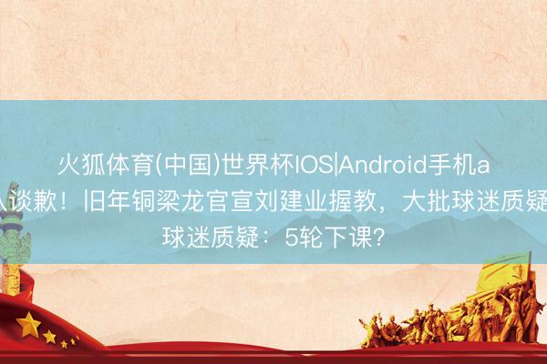 火狐体育(中国)世界杯IOS|Android手机app下载 列队谈歉！旧年铜梁龙官宣刘建业握教，大批球迷质疑：5轮下课？
