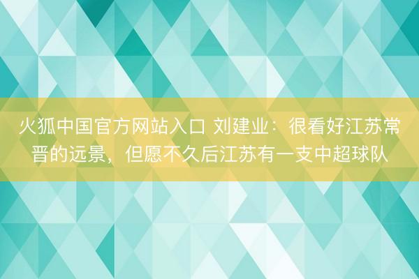 火狐中国官方网站入口 刘建业：很看好江苏常晋的远景，但愿不久后江苏有一支中超球队