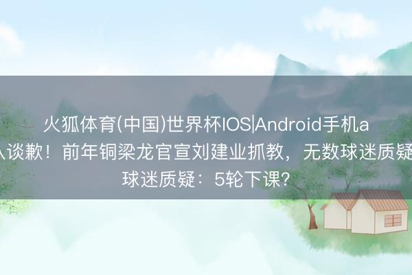 火狐体育(中国)世界杯IOS|Android手机app下载 列队谈歉！前年铜梁龙官宣刘建业抓教，无数球迷质疑：5轮下课？