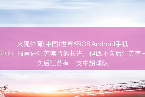 火狐体育(中国)世界杯IOS|Android手机app下载 刘建业：很看好江苏常晋的长进，但愿不久后江苏有一支中超球队