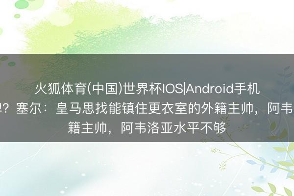 火狐体育(中国)世界杯IOS|Android手机app下载 大牌？塞尔：皇马思找能镇住更衣室的外籍主帅，阿韦洛亚水平不够