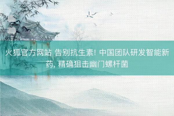 火狐官方网站 告别抗生素! 中国团队研发智能新药， 精确狙击幽门螺杆菌
