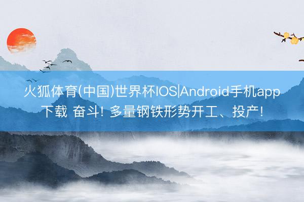 火狐体育(中国)世界杯IOS|Android手机app下载 奋斗! 多量钢铁形势开工、投产!