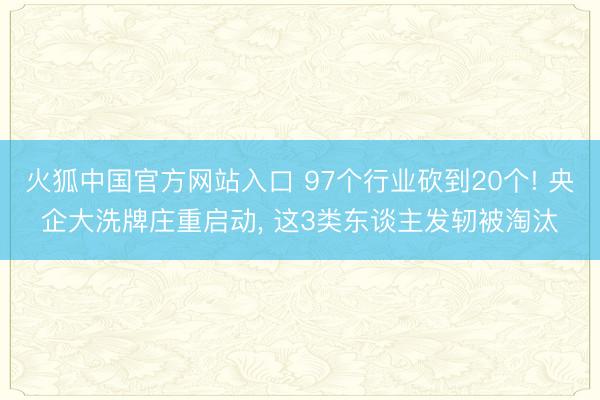 火狐中国官方网站入口 97个行业砍到20个! 央企大洗牌庄重启动， 这3类东谈主发轫被淘汰