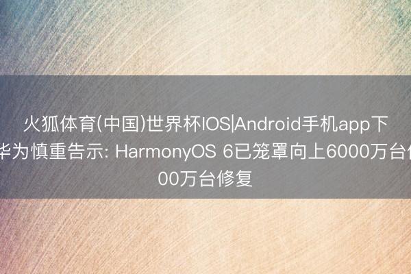 火狐体育(中国)世界杯IOS|Android手机app下载 华为慎重告示: HarmonyOS 6已笼罩向上6000万台修复
