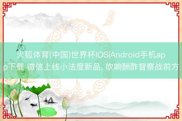 火狐体育(中国)世界杯IOS|Android手机app下载 微信上线小法度新品， 吹响酬酢督察战前方