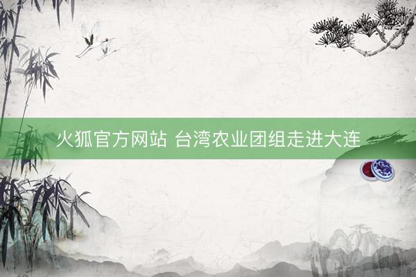 火狐官方网站 台湾农业团组走进大连