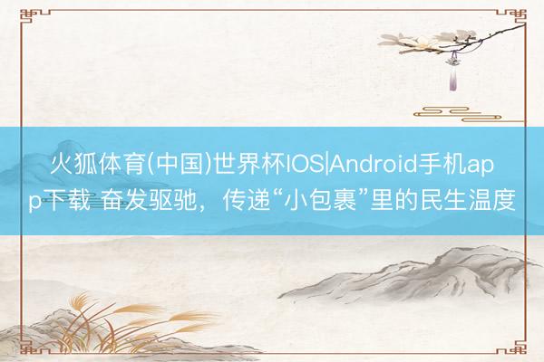 火狐体育(中国)世界杯IOS|Android手机app下载 奋发驱驰，传递“小包裹”里的民生温度
