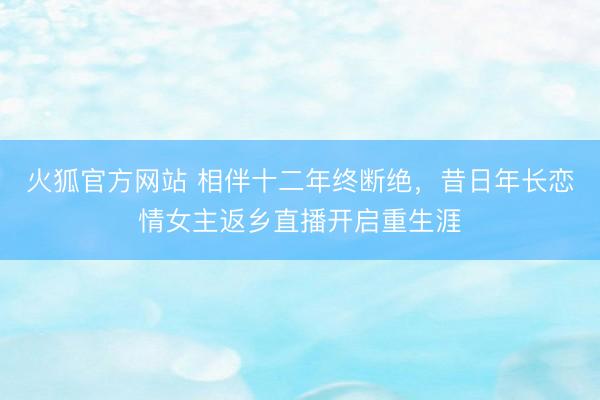 火狐官方网站 相伴十二年终断绝，昔日年长恋情女主返乡直播开启重生涯