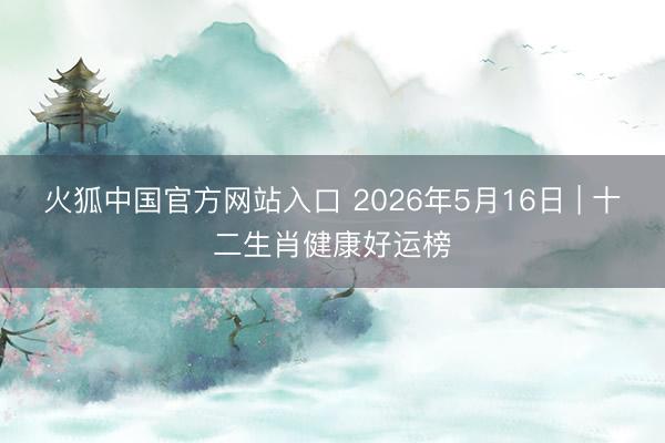 火狐中国官方网站入口 2026年5月16日 | 十二生肖健康好运榜
