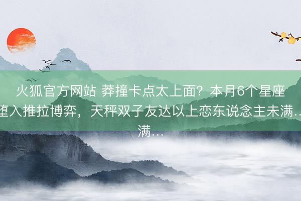 火狐官方网站 莽撞卡点太上面？本月6个星座堕入推拉博弈，天秤双子友达以上恋东说念主未满…