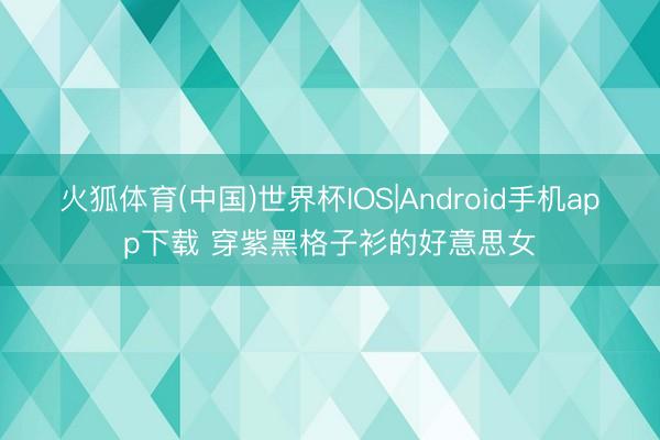 火狐体育(中国)世界杯IOS|Android手机app下载 穿紫黑格子衫的好意思女