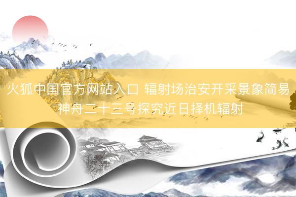 火狐中国官方网站入口 辐射场治安开采景象简易 神舟二十三号探究近日择机辐射