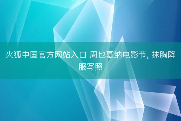 火狐中国官方网站入口 周也戛纳电影节，<a href=
