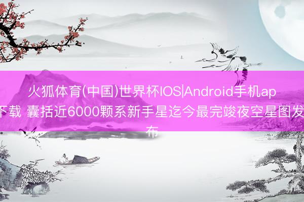 火狐体育(中国)世界杯IOS|Android手机app下载 囊括近6000颗系新手星迄今最完竣夜空星图发布