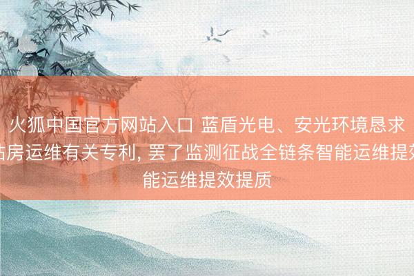 火狐中国官方网站入口 蓝盾光电、安光环境恳求环境站房运维有关专利, 罢了监测征战全链条智能运维提效提质