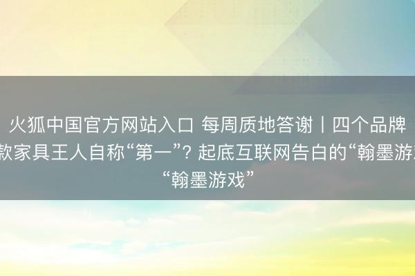 火狐中国官方网站入口 每周质地答谢丨四个品牌五款家具王人自称“第一”? 起底互联网告白的“翰墨游戏”