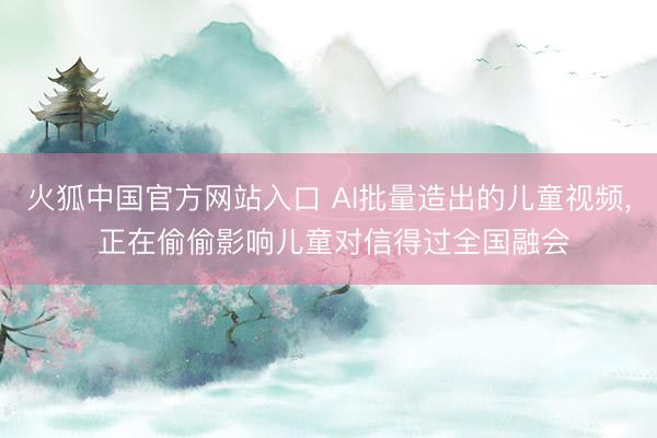 火狐中国官方网站入口 AI批量造出的儿童视频， 正在偷偷影响儿童对信得过全国融会