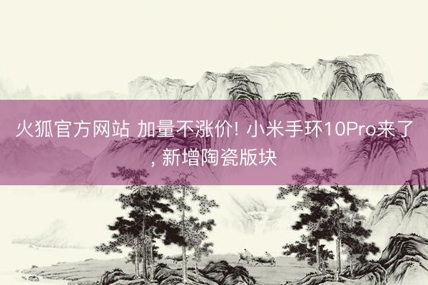 火狐官方网站 加量不涨价! 小米手环10Pro来了， 新增陶瓷版块