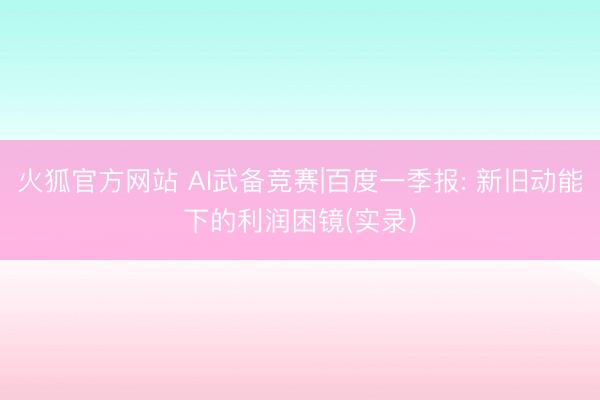 火狐官方网站 AI武备竞赛|百度一季报: 新旧动能下的利润困镜(实录)