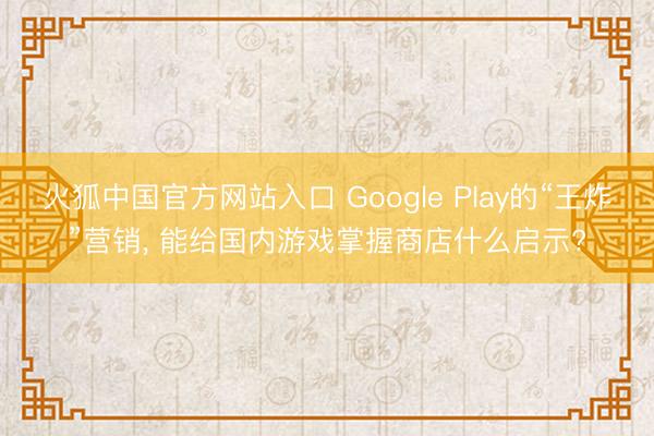 火狐中国官方网站入口 Google Play的“王炸”营销， 能给国内游戏掌握商店什么启示?