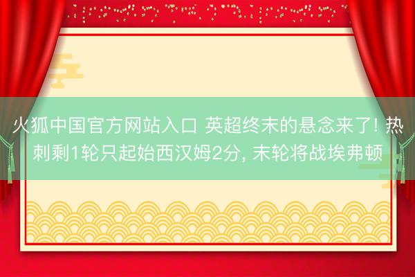 火狐中国官方网站入口 英超终末的悬念来了! 热刺剩1轮只起始西汉姆2分， 末轮将战埃弗顿