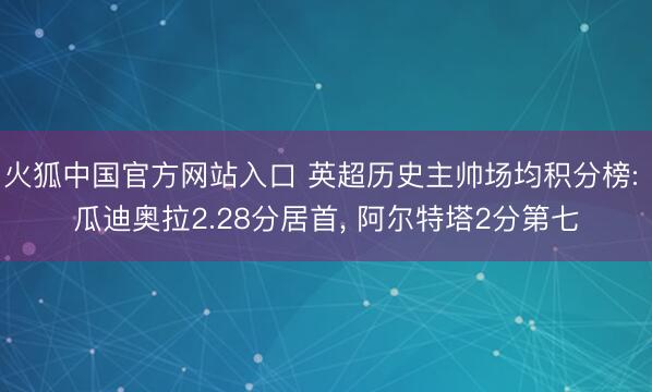 火狐中国官方网站入口 英超历史主帅场均积分榜: 瓜迪奥拉2.28分居首， 阿尔特塔2分第七