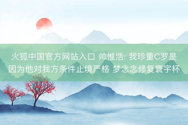 火狐中国官方网站入口 帅惟浩: 我珍重C罗是因为他对我方条件止境严格 梦念念修复寰宇杯