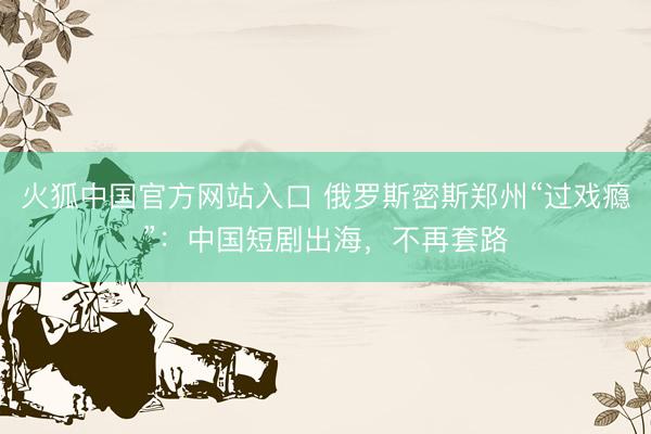 火狐中国官方网站入口 俄罗斯密斯郑州“过戏瘾”:中国短剧出海,不再套路