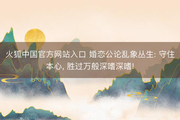 火狐中国官方网站入口 婚恋公论乱象丛生: 守住本心， 胜过万般深嗜深嗜!