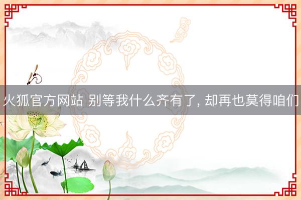火狐官方网站 别等我什么齐有了， 却再也莫得咱们