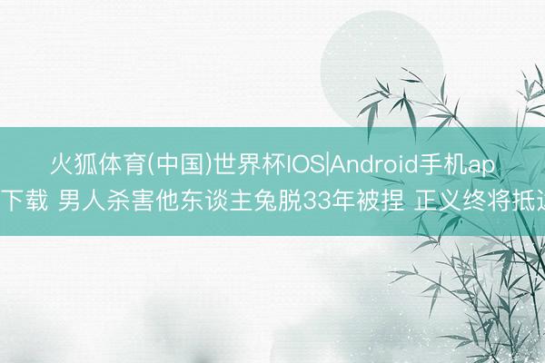 火狐体育(中国)世界杯IOS|Android手机app下载 男人杀害他东谈主兔脱33年被捏 正义终将抵达