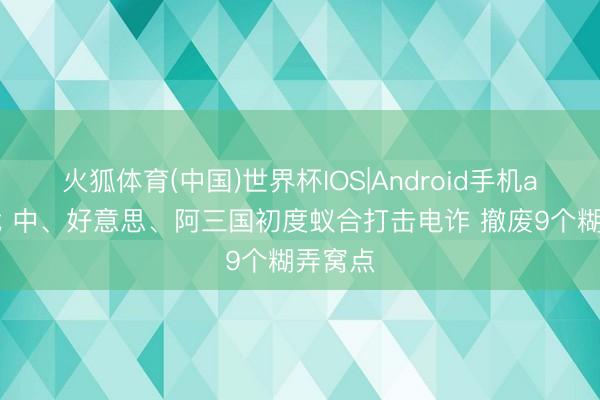 火狐体育(中国)世界杯IOS|Android手机app下载 中、好意思、阿三国初度蚁合打击电诈 撤废9个糊弄窝点