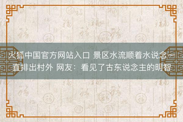 火狐中国官方网站入口 景区水流顺着水说念一直排出村外 网友：看见了古东说念主的明智