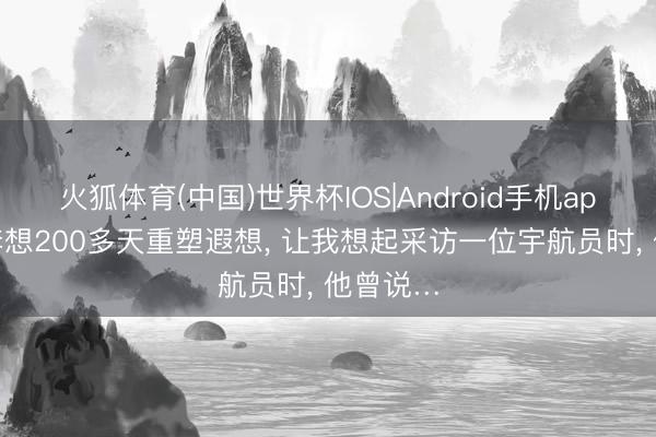 火狐体育(中国)世界杯IOS|Android手机app下载 李想200多天重塑遐想， 让我想起采访一位宇航员时， 他曾说…