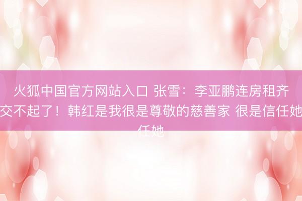 火狐中国官方网站入口 张雪：李亚鹏连房租齐交不起了！韩红是我很是尊敬的慈善家 很是信任她