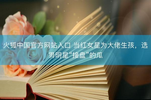 火狐中国官方网站入口 当红女星为大佬生孩，选男明星“接盘”的瓜