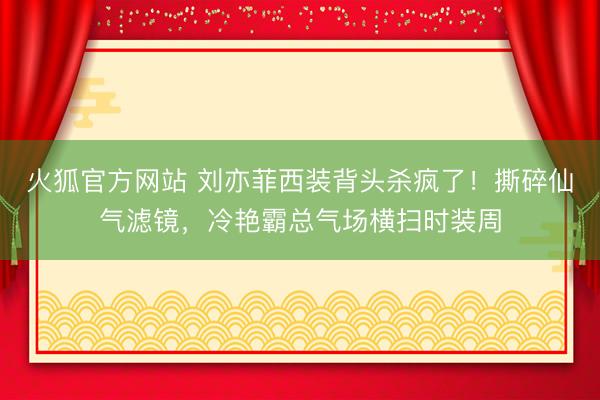 火狐官方网站 刘亦菲西装背头杀疯了！撕碎仙气滤镜，冷艳霸总气场横扫时装周