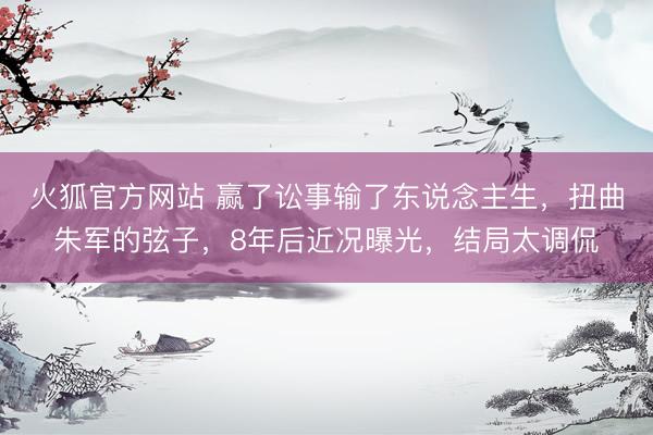 火狐官方网站 赢了讼事输了东说念主生，扭曲朱军的弦子，8年后近况曝光，结局太调侃