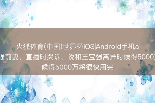 火狐体育(中国)世界杯IOS|Android手机app下载 王宝强前妻，直播时哭诉，说和王宝强离异时候得5000万将很快用完