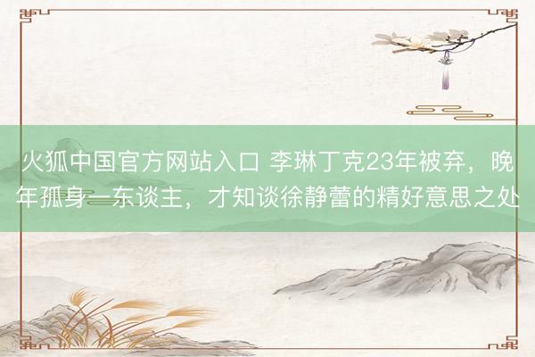 火狐中国官方网站入口 李琳丁克23年被弃，晚年孤身一东谈主，才知谈徐静蕾的精好意思之处