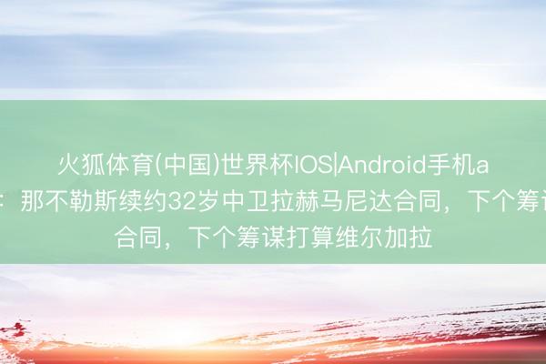 火狐体育(中国)世界杯IOS|Android手机app下载 罗马诺：那不勒斯续约32岁中卫拉赫马尼达合同，下个筹谋打算维尔加拉