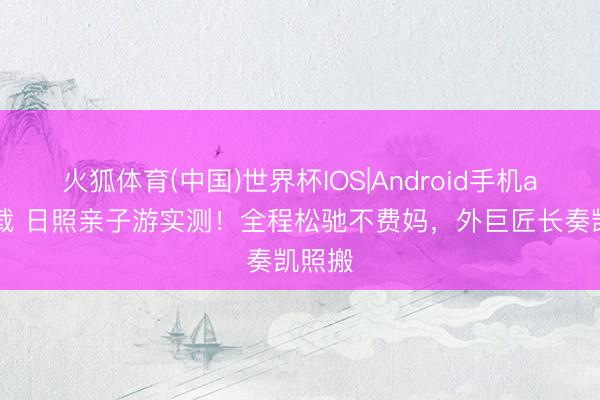 火狐体育(中国)世界杯IOS|Android手机app下载 日照亲子游实测！全程松驰不费妈，外巨匠长奏凯照搬