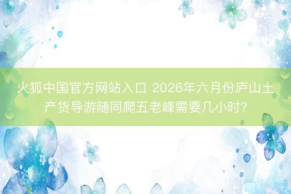 火狐中国官方网站入口 2026年六月份庐山土产货导游随同爬五老峰需要几小时？