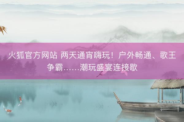 火狐官方网站 两天通宵嗨玩！户外畅通、歌王争霸……潮玩盛宴连接歇