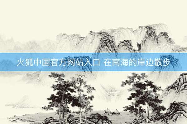 火狐中国官方网站入口 在南海的岸边散步