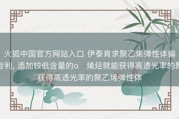 火狐中国官方网站入口 伊泰肯求聚乙烯弹性体偏激制备局势专利， 添加较低含量的α‑烯烃就能获得高透光率的聚乙烯弹性体