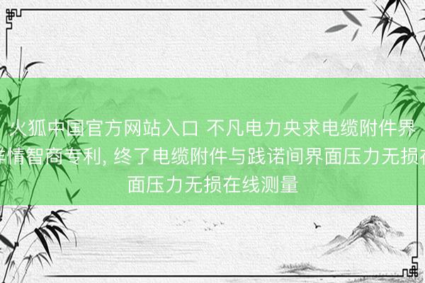火狐中国官方网站入口 不凡电力央求电缆附件界面压力详情智商专利， 终了电缆附件与践诺间界面压力无损在线测量
